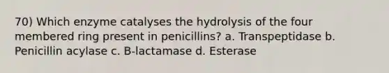 70) Which enzyme catalyses the hydrolysis of the four membered ring present in penicillins? a. Transpeptidase b. Penicillin acylase c. B-lactamase d. Esterase