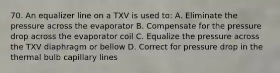 70. An equalizer line on a TXV is used to: A. Eliminate the pressure across the evaporator B. Compensate for the pressure drop across the evaporator coil C. Equalize the pressure across the TXV diaphragm or bellow D. Correct for pressure drop in the thermal bulb capillary lines