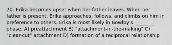 70. Erika becomes upset when her father leaves. When her father is present, Erika approaches, follows, and climbs on him in preference to others. Erika is most likely in Bowlby's ________ phase. A) preattachment B) "attachment-in-the-making" C) "clear-cut" attachment D) formation of a reciprocal relationship