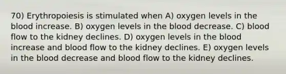 70) Erythropoiesis is stimulated when A) oxygen levels in the blood increase. B) oxygen levels in the blood decrease. C) blood flow to the kidney declines. D) oxygen levels in the blood increase and blood flow to the kidney declines. E) oxygen levels in the blood decrease and blood flow to the kidney declines.