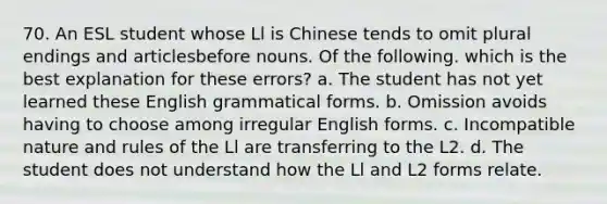 70. An ESL student whose Ll is Chinese tends to omit plural endings and articlesbefore nouns. Of the following. which is the best explanation for these errors? a. The student has not yet learned these English grammatical forms. b. Omission avoids having to choose among irregular English forms. c. Incompatible nature and rules of the Ll are transferring to the L2. d. The student does not understand how the Ll and L2 forms relate.