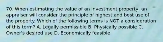 70. When estimating the value of an investment property, an appraiser will consider the principle of highest and best use of the property. Which of the following terms is NOT a consideration of this term? A. Legally permissible B. Physically possible C. Owner's desired use D. Economically feasible