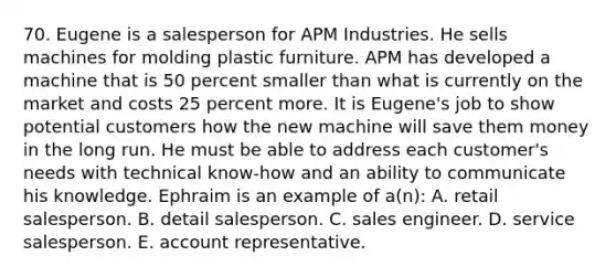 70. Eugene is a salesperson for APM Industries. He sells machines for molding plastic furniture. APM has developed a machine that is 50 percent smaller than what is currently on the market and costs 25 percent more. It is Eugene's job to show potential customers how the new machine will save them money in the long run. He must be able to address each customer's needs with technical know-how and an ability to communicate his knowledge. Ephraim is an example of a(n): A. retail salesperson. B. detail salesperson. C. sales engineer. D. service salesperson. E. account representative.