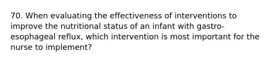 70. When evaluating the effectiveness of interventions to improve the nutritional status of an infant with gastro-esophageal reflux, which intervention is most important for the nurse to implement?