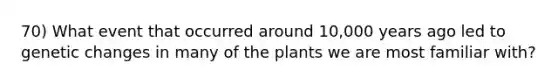 70) What event that occurred around 10,000 years ago led to genetic changes in many of the plants we are most familiar with?