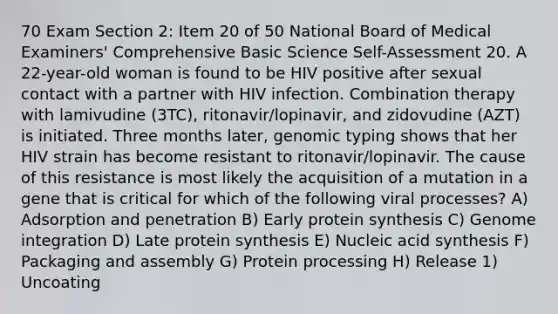 70 Exam Section 2: Item 20 of 50 National Board of Medical Examiners' Comprehensive Basic Science Self-Assessment 20. A 22-year-old woman is found to be HIV positive after sexual contact with a partner with HIV infection. Combination therapy with lamivudine (3TC), ritonavir/lopinavir, and zidovudine (AZT) is initiated. Three months later, genomic typing shows that her HIV strain has become resistant to ritonavir/lopinavir. The cause of this resistance is most likely the acquisition of a mutation in a gene that is critical for which of the following viral processes? A) Adsorption and penetration B) Early protein synthesis C) Genome integration D) Late protein synthesis E) Nucleic acid synthesis F) Packaging and assembly G) Protein processing H) Release 1) Uncoating