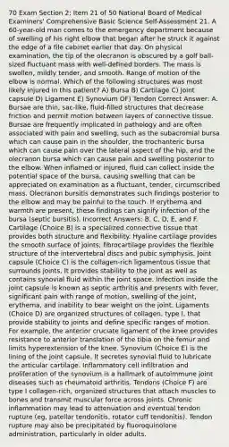 70 Exam Section 2: Item 21 of 50 National Board of Medical Examiners' Comprehensive Basic Science Self-Assessment 21. A 60-year-old man comes to the emergency department because of swelling of his right elbow that began after he struck it against the edge of a file cabinet earlier that day. On physical examination, the tip of the olecranon is obscured by a golf ball-sized fluctuant mass with well-defined borders. The mass is swollen, mildly tender, and smooth. Range of motion of the elbow is normal. Which of the following structures was most likely injured in this patient? A) Bursa B) Cartilage C) Joint capsule D) Ligament E) Synovium OF) Tendon Correct Answer: A. Bursae are thin, sac-like, fluid-filled structures that decrease friction and permit motion between layers of connective tissue. Bursae are frequently implicated in pathology and are often associated with pain and swelling, such as the subacromial bursa which can cause pain in the shoulder, the trochanteric bursa which can cause pain over the lateral aspect of the hip, and the olecranon bursa which can cause pain and swelling posterior to the elbow. When inflamed or injured, fluid can collect inside the potential space of the bursa, causing swelling that can be appreciated on examination as a fluctuant, tender, circumscribed mass. Olecranon bursitis demonstrates such findings posterior to the elbow and may be painful to the touch. If erythema and warmth are present, these findings can signify infection of the bursa (septic bursitis). Incorrect Answers: B, C, D, E, and F. Cartilage (Choice B) is a specialized connective tissue that provides both structure and flexibility. Hyaline cartilage provides the smooth surface of joints; fibrocartilage provides the flexible structure of the intervertebral discs and pubic symphysis. Joint capsule (Choice C) is the collagen-rich ligamentous tissue that surrounds joints. It provides stability to the joint as well as contains synovial fluid within the joint space. Infection inside the joint capsule is known as septic arthritis and presents with fever, significant pain with range of motion, swelling of the joint, erythema, and inability to bear weight on the joint. Ligaments (Choice D) are organized structures of collagen, type I, that provide stability to joints and define specific ranges of motion. For example, the anterior cruciate ligament of the knee provides resistance to anterior translation of the tibia on the femur and limits hyperextension of the knee. Synovium (Choice E) is the lining of the joint capsule. It secretes synovial fluid to lubricate the articular cartilage. Inflammatory cell infiltration and proliferation of the synovium is a hallmark of autoimmune joint diseases such as rheumatoid arthritis. Tendons (Choice F) are type I collagen-rich, organized structures that attach muscles to bones and transmit muscular force across joints. Chronic inflammation may lead to attenuation and eventual tendon rupture (eg, patellar tendonitis, rotator cuff tendonitis). Tendon rupture may also be precipitated by fluoroquinolone administration, particularly in older adults.