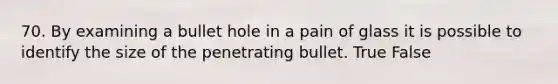 70. By examining a bullet hole in a pain of glass it is possible to identify the size of the penetrating bullet. True False