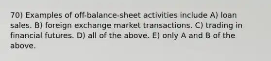 70) Examples of off-balance-sheet activities include A) loan sales. B) foreign exchange market transactions. C) trading in financial futures. D) all of the above. E) only A and B of the above.