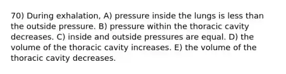 70) During exhalation, A) pressure inside the lungs is <a href='https://www.questionai.com/knowledge/k7BtlYpAMX-less-than' class='anchor-knowledge'>less than</a> the outside pressure. B) pressure within the thoracic cavity decreases. C) inside and outside pressures are equal. D) the volume of the thoracic cavity increases. E) the volume of the thoracic cavity decreases.