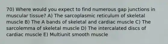 70) Where would you expect to find numerous gap junctions in muscular tissue? A) The sarcoplasmic reticulum of skeletal muscle B) The A bands of skeletal and cardiac muscle C) The sarcolemma of skeletal muscle D) The intercalated discs of cardiac muscle E) Multiunit smooth muscle