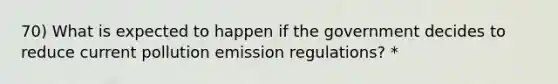 70) What is expected to happen if the government decides to reduce current pollution emission regulations? *