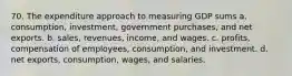 70. The expenditure approach to measuring GDP sums a. consumption, investment, government purchases, and net exports. b. sales, revenues, income, and wages. c. profits, compensation of employees, consumption, and investment. d. net exports, consumption, wages, and salaries.