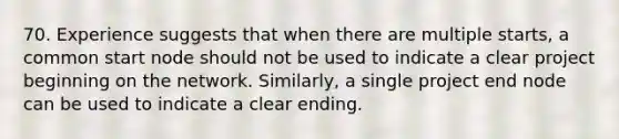 70. Experience suggests that when there are multiple starts, a common start node should not be used to indicate a clear project beginning on the network. Similarly, a single project end node can be used to indicate a clear ending.