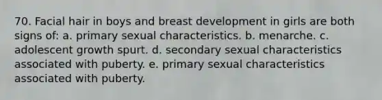 70. Facial hair in boys and breast development in girls are both signs of: a. primary sexual characteristics. b. menarche. c. adolescent growth spurt. d. secondary sexual characteristics associated with puberty. e. primary sexual characteristics associated with puberty.