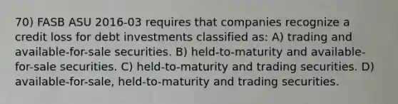 70) FASB ASU 2016-03 requires that companies recognize a credit loss for debt investments classified as: A) trading and available-for-sale securities. B) held-to-maturity and available-for-sale securities. C) held-to-maturity and trading securities. D) available-for-sale, held-to-maturity and trading securities.