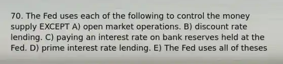 70. The Fed uses each of the following to control the money supply EXCEPT A) open market operations. B) discount rate lending. C) paying an interest rate on bank reserves held at the Fed. D) prime interest rate lending. E) The Fed uses all of theses