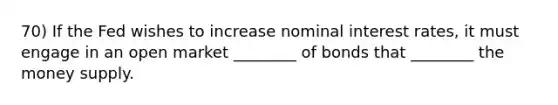 70) If the Fed wishes to increase nominal interest rates, it must engage in an open market ________ of bonds that ________ the money supply.