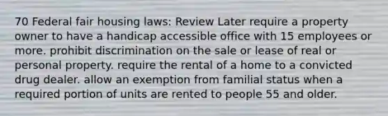 70 Federal fair housing laws: Review Later require a property owner to have a handicap accessible office with 15 employees or more. prohibit discrimination on the sale or lease of real or personal property. require the rental of a home to a convicted drug dealer. allow an exemption from familial status when a required portion of units are rented to people 55 and older.