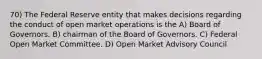 70) The Federal Reserve entity that makes decisions regarding the conduct of open market operations is the A) Board of Governors. B) chairman of the Board of Governors. C) Federal Open Market Committee. D) Open Market Advisory Council