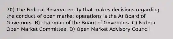 70) The Federal Reserve entity that makes decisions regarding the conduct of open market operations is the A) Board of Governors. B) chairman of the Board of Governors. C) Federal Open Market Committee. D) Open Market Advisory Council