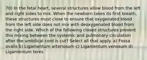 70) In the fetal heart, several structures allow blood from the left and right sides to mix. When the newborn takes its first breath, these structures must close to ensure that oxygenated blood from the left side does not mix with deoxygenated blood from the right side. Which of the following closed structures prevent this mixing between the systemic and pulmonary circulation after the umbilical cord is cut? Select all that apply. a) Fossa ovalis b) Ligamentum arteriosum c) Ligamentum venosum d) Ligamentum teres