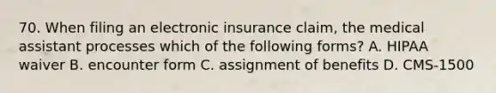 70. When filing an electronic insurance claim, the medical assistant processes which of the following forms? A. HIPAA waiver B. encounter form C. assignment of benefits D. CMS-1500