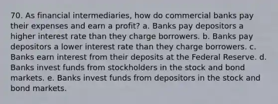 70. As financial intermediaries, how do commercial banks pay their expenses and earn a profit? a. Banks pay depositors a higher interest rate than they charge borrowers. b. Banks pay depositors a lower interest rate than they charge borrowers. c. Banks earn interest from their deposits at the Federal Reserve. d. Banks invest funds from stockholders in the stock and bond markets. e. Banks invest funds from depositors in the stock and bond markets.