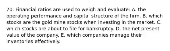 70. Financial ratios are used to weigh and evaluate: A. the operating performance and capital structure of the firm. B. which stocks are the gold mine stocks when investing in the market. C. which stocks are about to file for bankruptcy. D. the net present value of the company. E. which companies manage their inventories effectively.