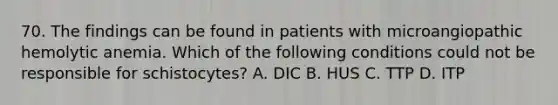 70. The findings can be found in patients with microangiopathic hemolytic anemia. Which of the following conditions could not be responsible for schistocytes? A. DIC B. HUS C. TTP D. ITP