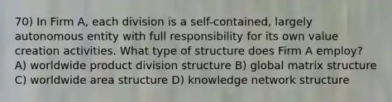 70) In Firm A, each division is a self-contained, largely autonomous entity with full responsibility for its own value creation activities. What type of structure does Firm A employ? A) worldwide product division structure B) global matrix structure C) worldwide area structure D) knowledge network structure