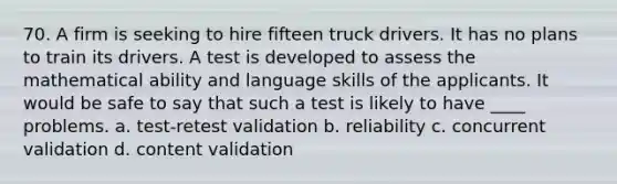 70. A firm is seeking to hire fifteen truck drivers. It has no plans to train its drivers. A test is developed to assess the mathematical ability and language skills of the applicants. It would be safe to say that such a test is likely to have ____ problems. a. test-retest validation b. reliability c. concurrent validation d. content validation