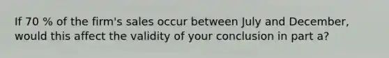 If 70 % of the​ firm's sales occur between July and​ December, would this affect the validity of your conclusion in part a​?