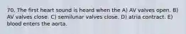 70. The first heart sound is heard when the A) AV valves open. B) AV valves close. C) semilunar valves close. D) atria contract. E) blood enters the aorta.