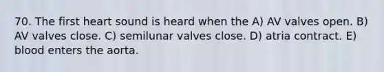 70. The first heart sound is heard when the A) AV valves open. B) AV valves close. C) semilunar valves close. D) atria contract. E) blood enters the aorta.