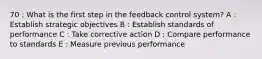 70 : What is the first step in the feedback control system? A : Establish strategic objectives B : Establish standards of performance C : Take corrective action D : Compare performance to standards E : Measure previous performance