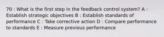 70 : What is the first step in the feedback control system? A : Establish strategic objectives B : Establish standards of performance C : Take corrective action D : Compare performance to standards E : Measure previous performance