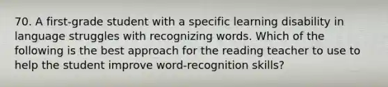 70. A first-grade student with a specific learning disability in language struggles with recognizing words. Which of the following is the best approach for the reading teacher to use to help the student improve word-recognition skills?