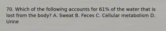 70. Which of the following accounts for 61% of the water that is lost from the body? A. Sweat B. Feces C. Cellular metabolism D. Urine