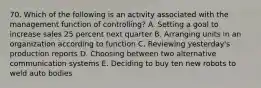 70. Which of the following is an activity associated with the management function of controlling? A. Setting a goal to increase sales 25 percent next quarter B. Arranging units in an organization according to function C. Reviewing yesterday's production reports D. Choosing between two alternative communication systems E. Deciding to buy ten new robots to weld auto bodies