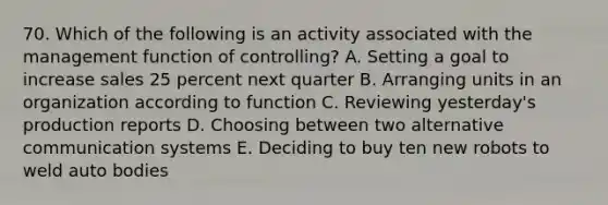 70. Which of the following is an activity associated with the management function of controlling? A. Setting a goal to increase sales 25 percent next quarter B. Arranging units in an organization according to function C. Reviewing yesterday's production reports D. Choosing between two alternative communication systems E. Deciding to buy ten new robots to weld auto bodies