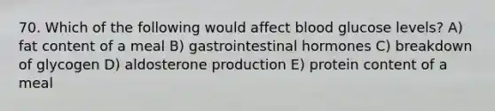 70. Which of the following would affect blood glucose levels? A) fat content of a meal B) gastrointestinal hormones C) breakdown of glycogen D) aldosterone production E) protein content of a meal