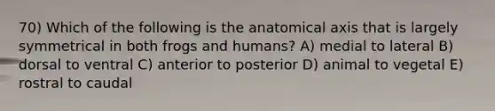 70) Which of the following is the anatomical axis that is largely symmetrical in both frogs and humans? A) medial to lateral B) dorsal to ventral C) anterior to posterior D) animal to vegetal E) rostral to caudal