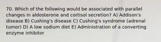 70. Which of the following would be associated with parallel changes in aldosterone and cortisol secretion? A) Addison's disease B) Cushing's disease C) Cushing's syndrome (adrenal tumor) D) A low sodium diet E) Administration of a converting enzyme inhibitor