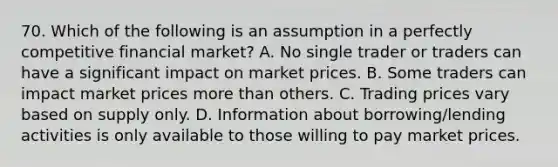 70. Which of the following is an assumption in a perfectly competitive financial market? A. No single trader or traders can have a significant impact on market prices. B. Some traders can impact market prices more than others. C. Trading prices vary based on supply only. D. Information about borrowing/lending activities is only available to those willing to pay market prices.