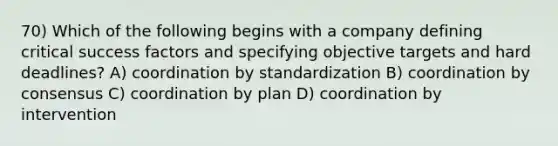 70) Which of the following begins with a company defining critical success factors and specifying objective targets and hard deadlines? A) coordination by standardization B) coordination by consensus C) coordination by plan D) coordination by intervention