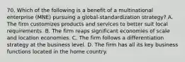 70. Which of the following is a benefit of a multinational enterprise (MNE) pursuing a global-standardization strategy? A. The firm customizes products and services to better suit local requirements. B. The firm reaps significant economies of scale and location economies. C. The firm follows a differentiation strategy at the business level. D. The firm has all its key business functions located in the home country.