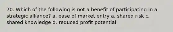 70. Which of the following is not a benefit of participating in a strategic alliance? a. ease of market entry a. shared risk c. shared knowledge d. reduced profit potential