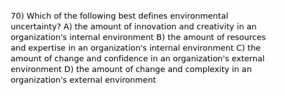 70) Which of the following best defines environmental uncertainty? A) the amount of innovation and creativity in an organization's internal environment B) the amount of resources and expertise in an organization's internal environment C) the amount of change and confidence in an organization's external environment D) the amount of change and complexity in an organization's external environment