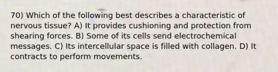 70) Which of the following best describes a characteristic of nervous tissue? A) It provides cushioning and protection from shearing forces. B) Some of its cells send electrochemical messages. C) Its intercellular space is filled with collagen. D) It contracts to perform movements.